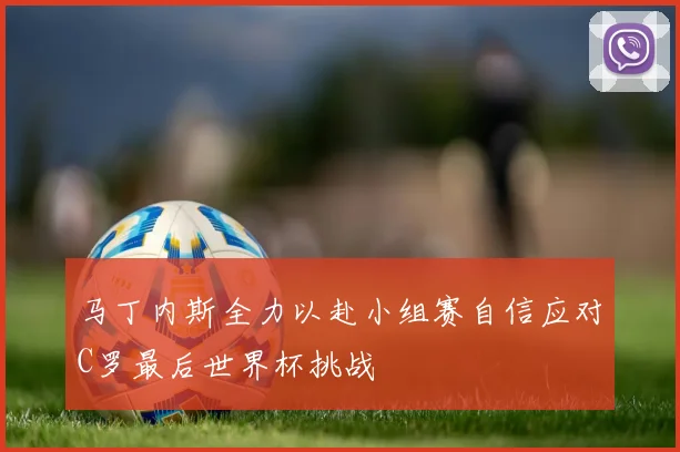 马丁内斯全力以赴小组赛自信应对C罗最后世界杯挑战