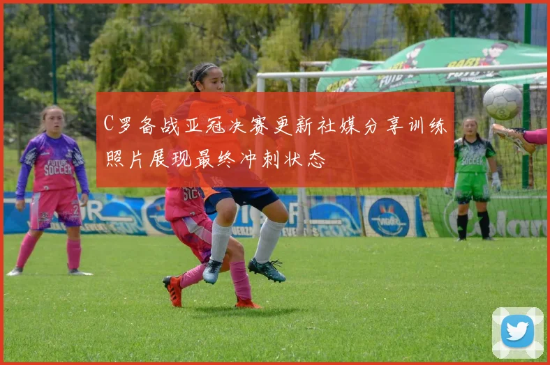 C罗备战亚冠决赛更新社媒分享训练照片展现最终冲刺状态