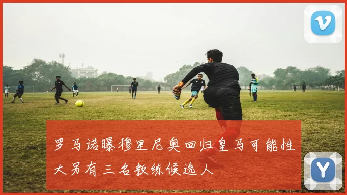 罗马诺曝穆里尼奥回归皇马可能性大另有三名教练候选人