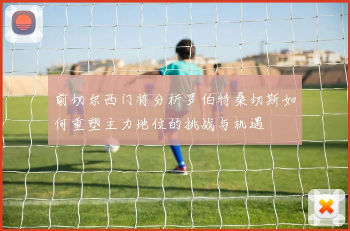 前切尔西门将分析罗伯特桑切斯如何重塑主力地位的挑战与机遇