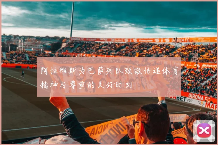 阿拉维斯为巴萨列队致敬传递体育精神与尊重的美好时刻