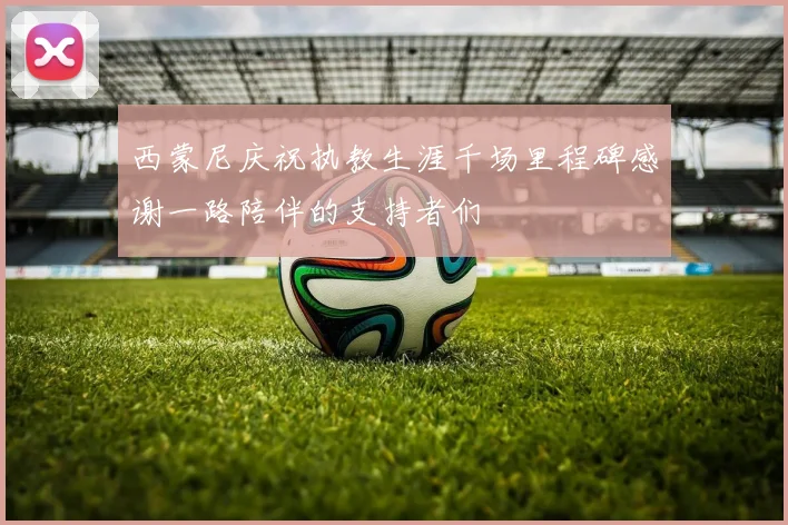 西蒙尼庆祝执教生涯千场里程碑感谢一路陪伴的支持者们