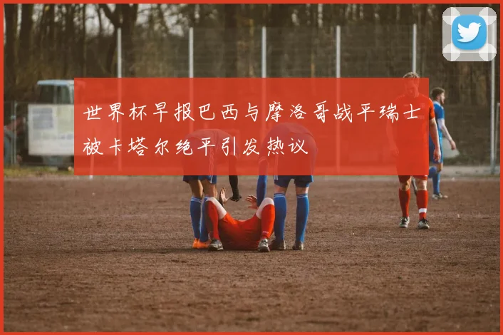 世界杯早报巴西与摩洛哥战平瑞士被卡塔尔绝平引发热议