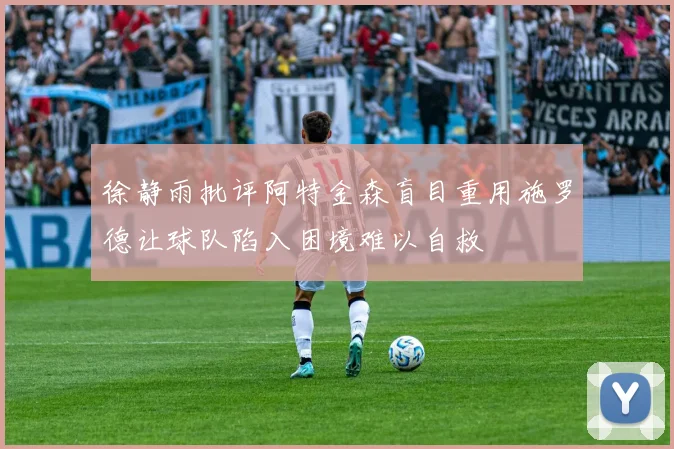 徐静雨批评阿特金森盲目重用施罗德让球队陷入困境难以自救