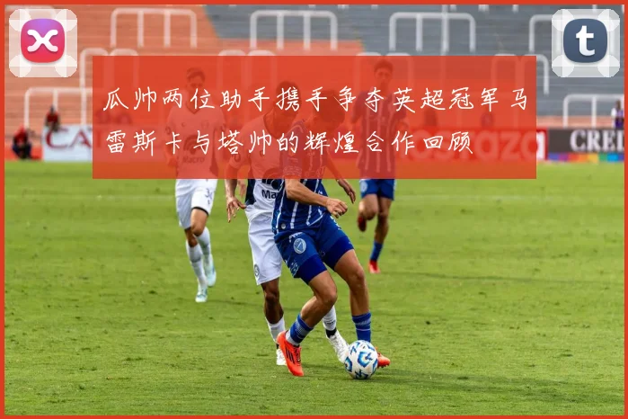 瓜帅两位助手携手争夺英超冠军马雷斯卡与塔帅的辉煌合作回顾