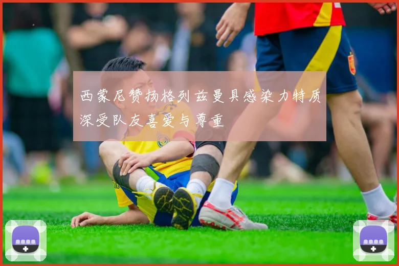 西蒙尼赞扬格列兹曼具感染力特质深受队友喜爱与尊重