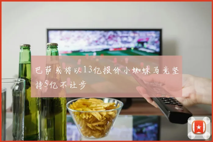 巴萨或将以13亿报价小蜘蛛马竞坚持5亿不让步